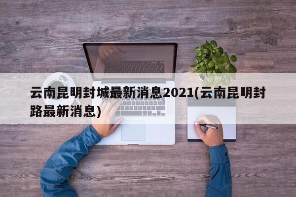云南昆明封城最新消息2021(云南昆明封路最新消息)
