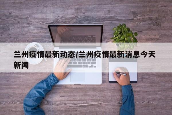 兰州疫情最新动态/兰州疫情最新消息今天 新闻