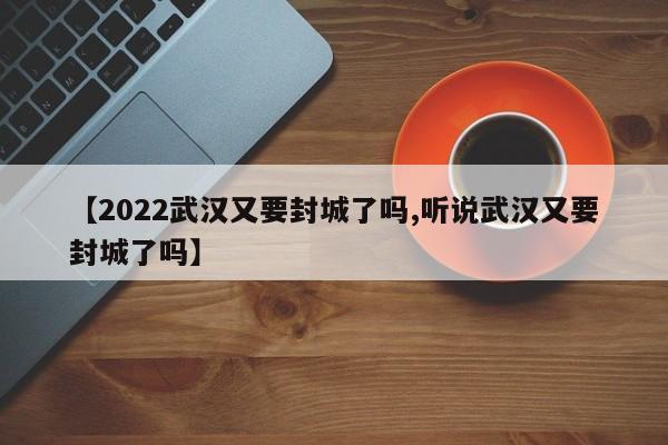 【2022武汉又要封城了吗,听说武汉又要封城了吗】