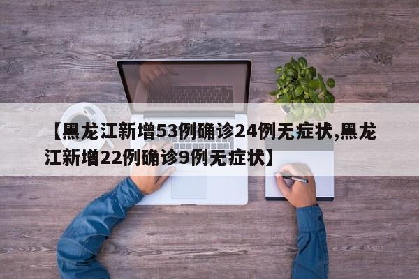 【黑龙江新增53例确诊24例无症状,黑龙江新增22例确诊9例无症状】