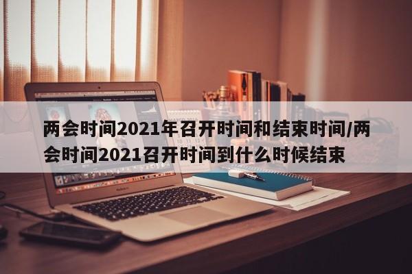 两会时间2021年召开时间和结束时间/两会时间2021召开时间到什么时候结束