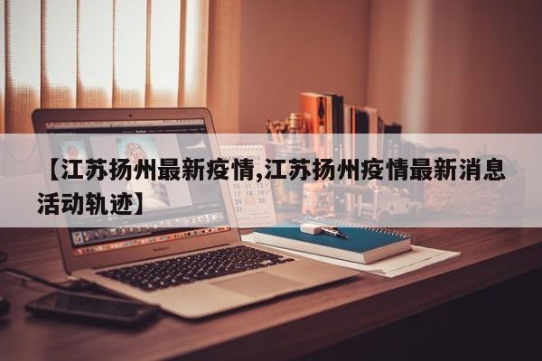 【江苏扬州最新疫情,江苏扬州疫情最新消息活动轨迹】