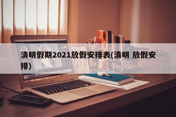 清明假期2021放假安排表(清明 放假安排)