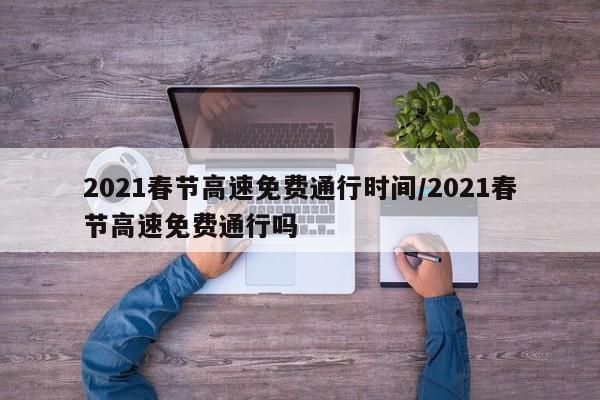 2021春节高速免费通行时间/2021春节高速免费通行吗