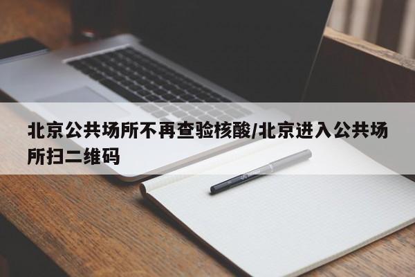 北京公共场所不再查验核酸/北京进入公共场所扫二维码