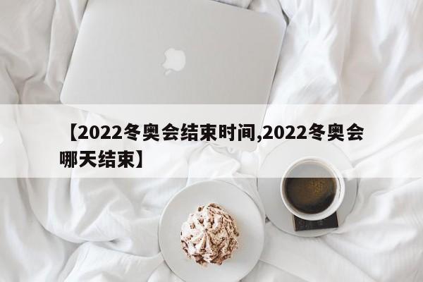 【2022冬奥会结束时间,2022冬奥会哪天结束】