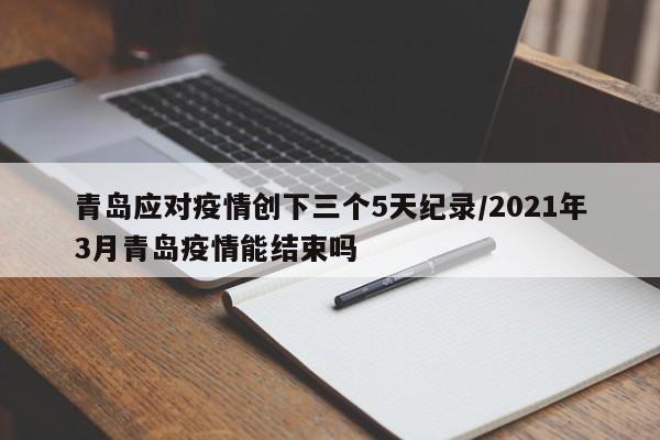 青岛应对疫情创下三个5天纪录/2021年3月青岛疫情能结束吗