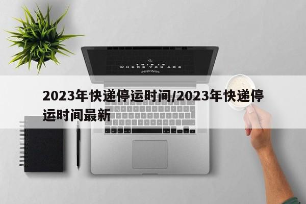 2023年快递停运时间/2023年快递停运时间最新