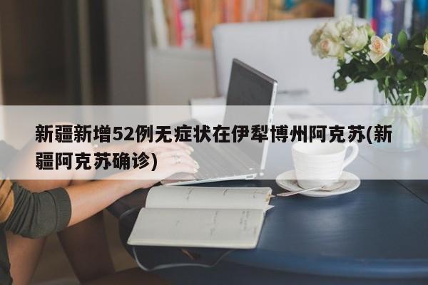 新疆新增52例无症状在伊犁博州阿克苏(新疆阿克苏确诊)