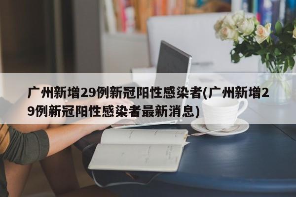 广州新增29例新冠阳性感染者(广州新增29例新冠阳性感染者最新消息)