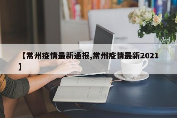 【常州疫情最新通报,常州疫情最新2021】
