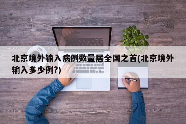北京境外输入病例数量居全国之首(北京境外输入多少例?)