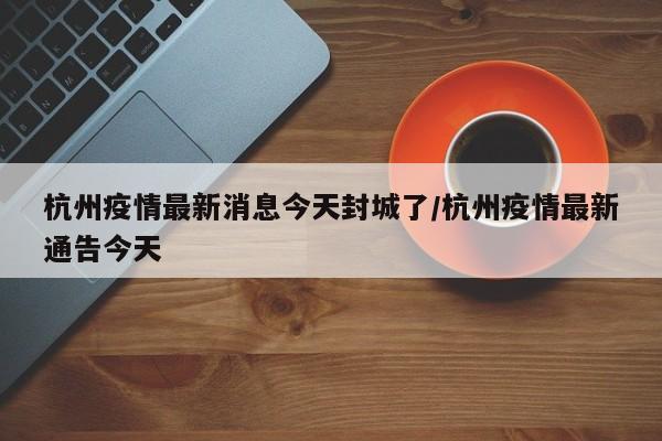 杭州疫情最新消息今天封城了/杭州疫情最新通告今天