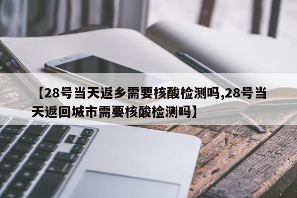 【28号当天返乡需要核酸检测吗,28号当天返回城市需要核酸检测吗】