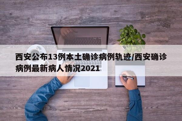 西安公布13例本土确诊病例轨迹/西安确诊病例最新病人情况2021