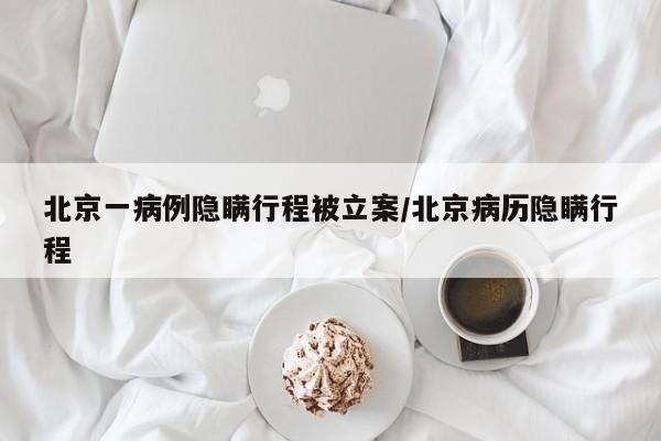 北京一病例隐瞒行程被立案/北京病历隐瞒行程