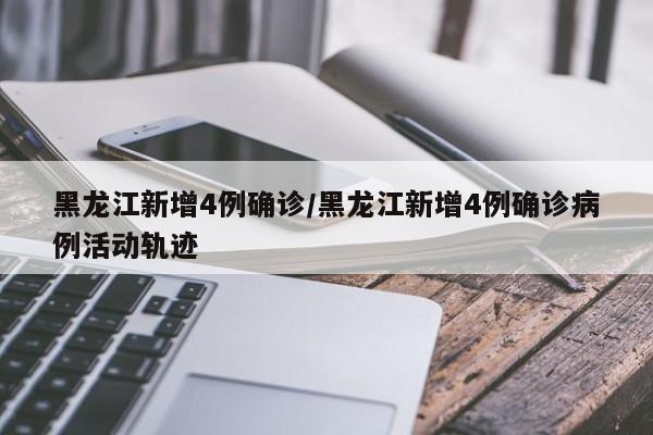 黑龙江新增4例确诊/黑龙江新增4例确诊病例活动轨迹