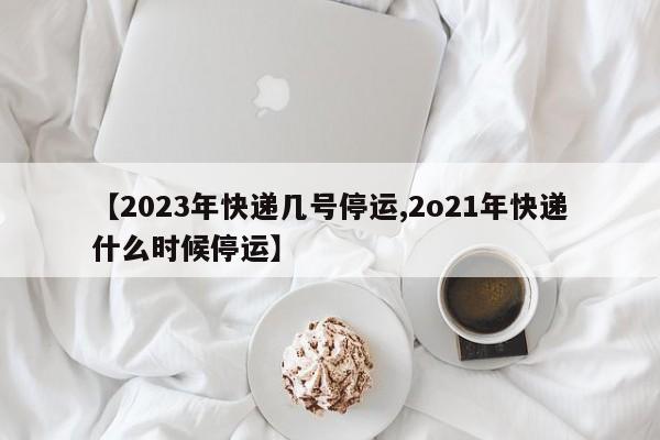 【2023年快递几号停运,2o21年快递什么时候停运】