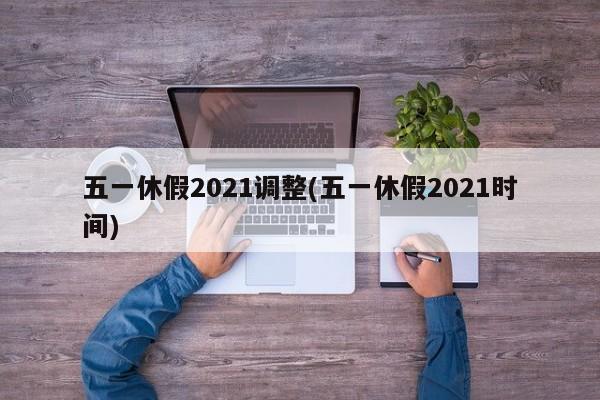 五一休假2021调整(五一休假2021时间)