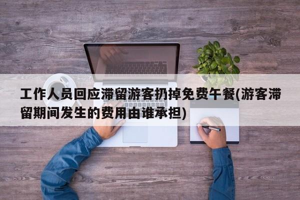 工作人员回应滞留游客扔掉免费午餐(游客滞留期间发生的费用由谁承担)