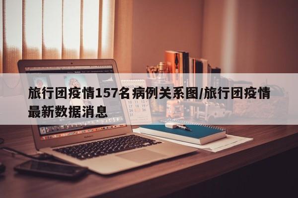 旅行团疫情157名病例关系图/旅行团疫情最新数据消息