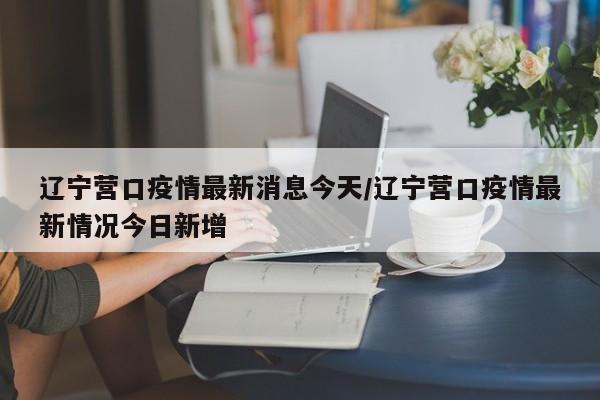 辽宁营口疫情最新消息今天/辽宁营口疫情最新情况今日新增