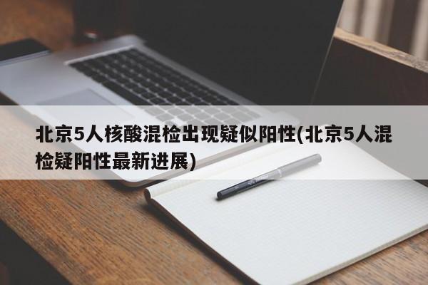 北京5人核酸混检出现疑似阳性(北京5人混检疑阳性最新进展)