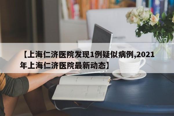 【上海仁济医院发现1例疑似病例,2021年上海仁济医院最新动态】