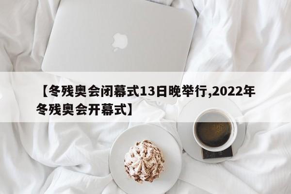 【冬残奥会闭幕式13日晚举行,2022年冬残奥会开幕式】