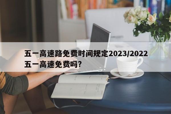 五一高速路免费时间规定2023/2022五一高速免费吗?