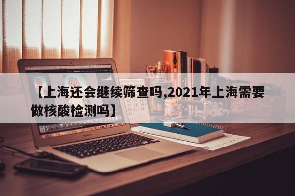 【上海还会继续筛查吗,2021年上海需要做核酸检测吗】