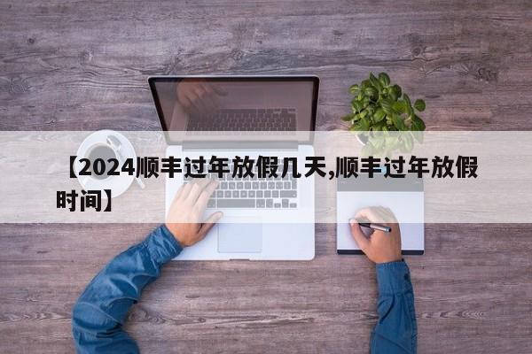 【2024顺丰过年放假几天,顺丰过年放假时间】