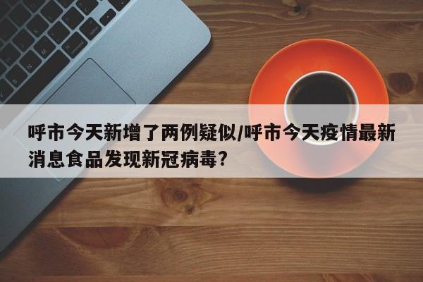 呼市今天新增了两例疑似/呼市今天疫情最新消息食品发现新冠病毒?
