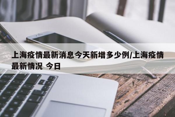 上海疫情最新消息今天新增多少例/上海疫情最新情况 今日