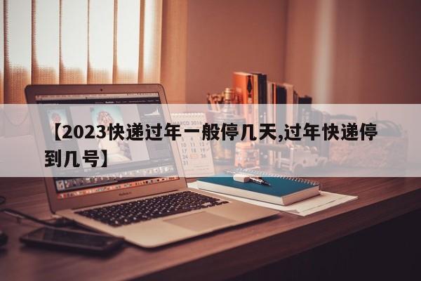 【2023快递过年一般停几天,过年快递停到几号】