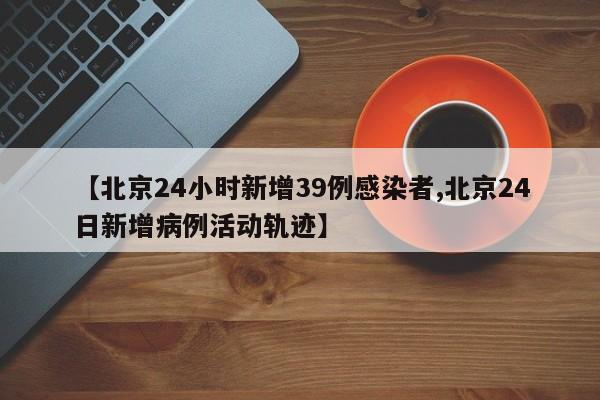 【北京24小时新增39例感染者,北京24日新增病例活动轨迹】